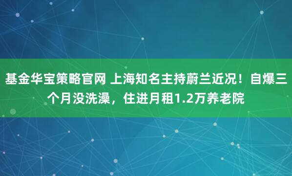 基金华宝策略官网 上海知名主持蔚兰近况！自爆三个月没洗澡，住进月租1.2万养老院