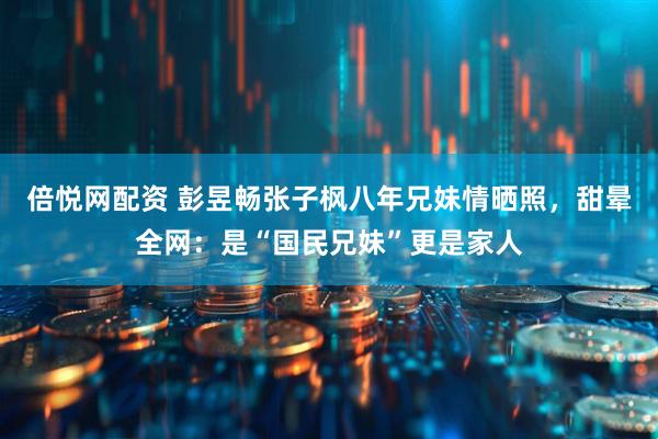 倍悦网配资 彭昱畅张子枫八年兄妹情晒照，甜晕全网：是“国民兄妹”更是家人