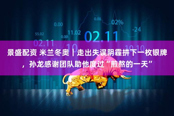 景盛配资 米兰冬奥｜走出失误阴霾拼下一枚银牌，孙龙感谢团队助他度过“煎熬的一天”