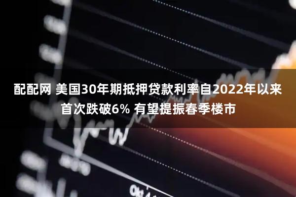 配配网 美国30年期抵押贷款利率自2022年以来首次跌破6% 有望提振春季楼市