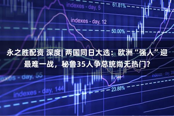 永之胜配资 深度| 两国同日大选：欧洲“强人”迎最难一战，秘鲁35人争总统尚无热门？
