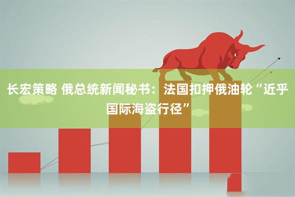 长宏策略 俄总统新闻秘书：法国扣押俄油轮“近乎国际海盗行径”