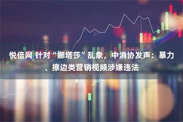 悦倍网 针对“娜塔莎”乱象，中消协发声：暴力、擦边类营销视频涉嫌违法