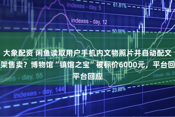 大象配资 闲鱼读取用户手机内文物照片并自动配文上架售卖？博物馆“镇馆之宝”被标价6000元，平台回应